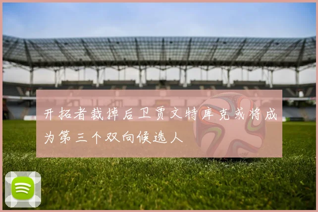 开拓者裁掉后卫贾文特库克或将成为第三个双向候选人