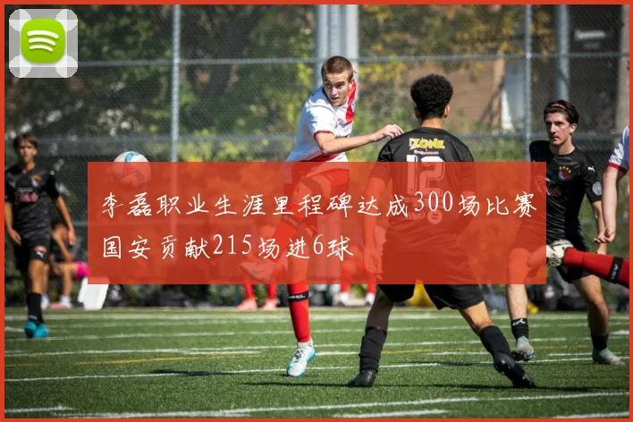 李磊职业生涯里程碑达成300场比赛国安贡献215场进6球