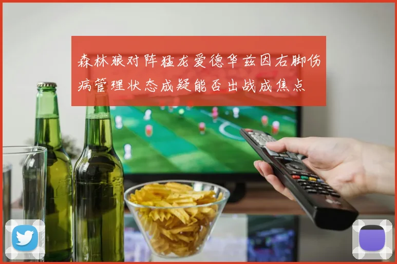 森林狼对阵猛龙爱德华兹因右脚伤病管理状态成疑能否出战成焦点