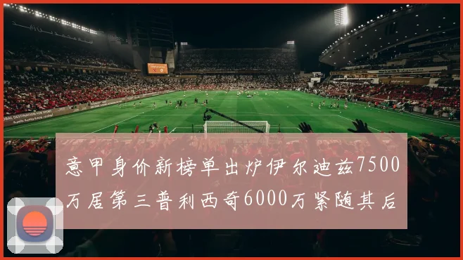 意甲身价新榜单出炉伊尔迪兹7500万居第三普利西奇6000万紧随其后