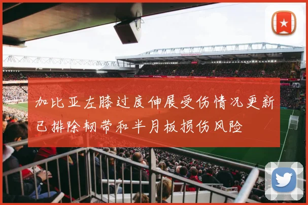 加比亚左膝过度伸展受伤情况更新已排除韧带和半月板损伤风险