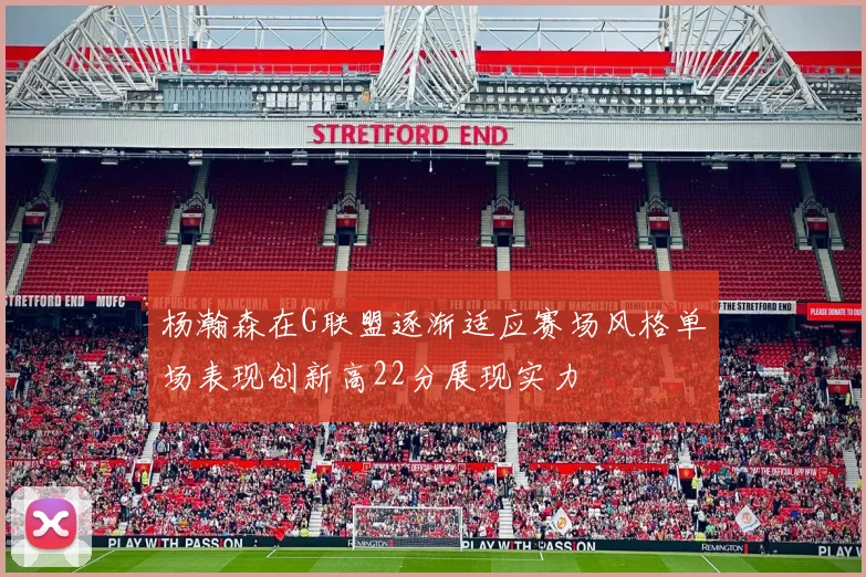 杨瀚森在G联盟逐渐适应赛场风格单场表现创新高22分展现实力