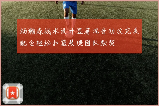 杨瀚森战术设计显著混音助攻完美配合轻松扣篮展现团队默契